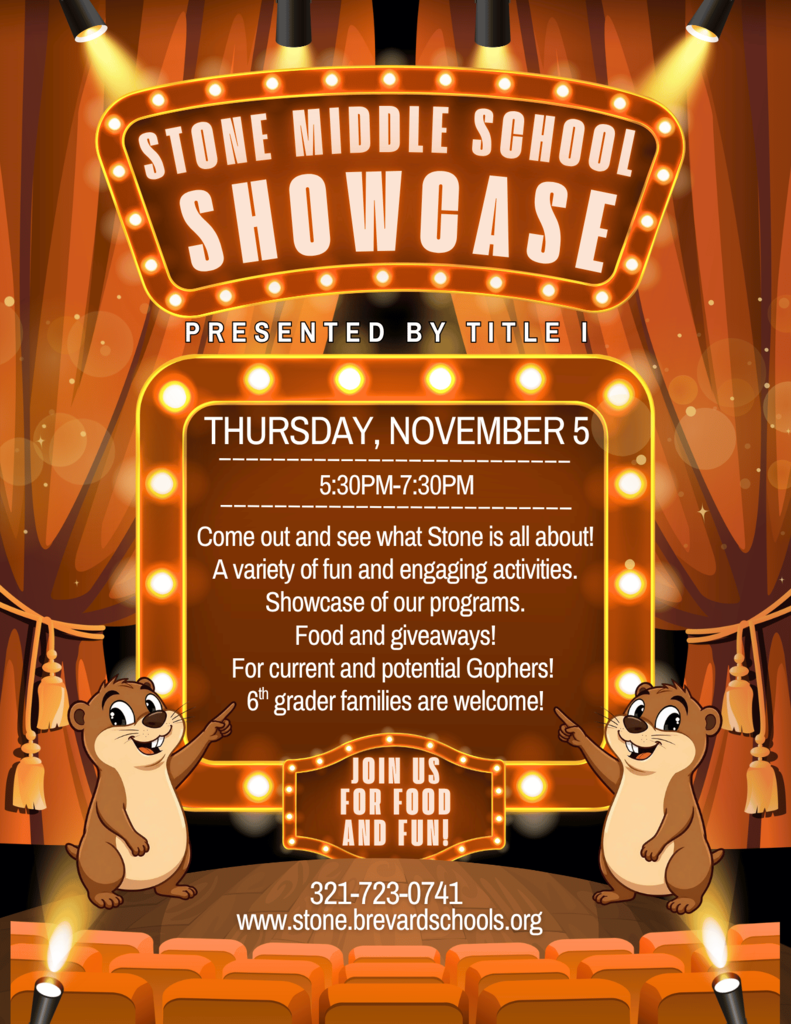 STONE MIDDLE SCHOOL SHOWCASE PRESENTED BY TITLE I THURSDAY, NOVEMBER 5 5:30PM-7:30PM Come out and see what Stone is all about! A variety of fun and engaging activities. Showcase of our programs. Food and giveaways! For current and potential Gophers! 6th grader families are welcome! JOIN US FOR FOOD AND FUN! Contact: 321-723-0741 Website: www.stone.brevardschools.org