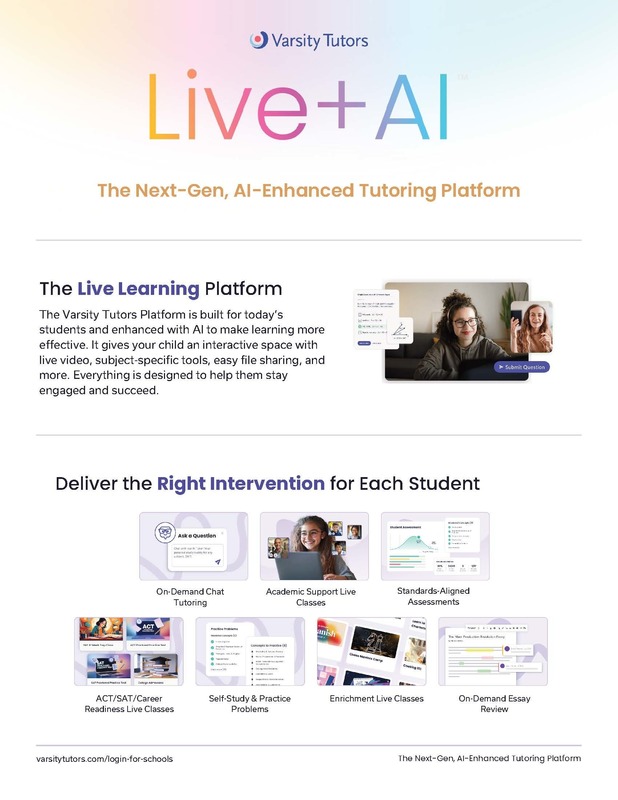 Varsity Tutors.  Live + AI.  The Next-Gen, AI Enhanced Tutoring Program.   The Live Learning Platform The Varsity Tutors Platform is built for today’s students and enhanced with AI to make learning more effective. It gives your child an interactive space with live video, subject-specific tools, easy file sharing, and more. Everything is designed to help them stay engaged and succeed.