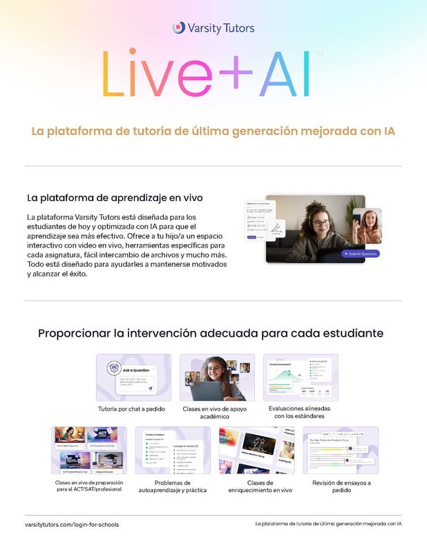 Varsity Tutors Live + AI.  La  plataforma de tutoria de ultima generacion mejorada con AI.  La plataforma de aprendizaje en vivo La plataforma Varsity Tutors está diseñada para los estudiantes de hoy y optimizada con IA para que el aprendizaje sea más efectivo. Ofrece a tu hijo/a un espacio interactivo con video en vivo, herramientas específicas para cada asignatura, fácil intercambio de archivos y mucho más. Todo está diseñado para ayudarles a mantenerse motivados y alcanzar el éxito..  Proporcionar la intervención adecuada para cada estudiante.