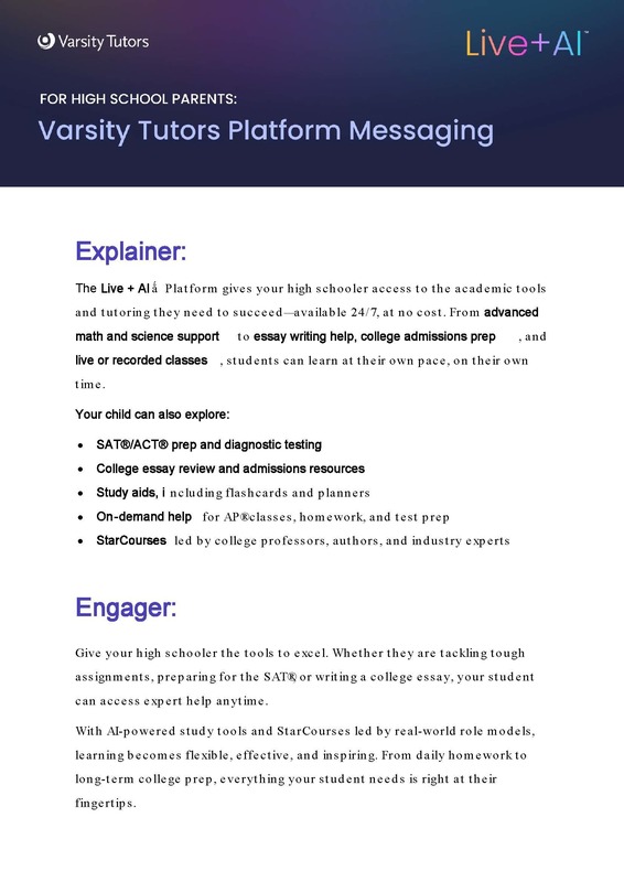 The Live + AI Platform gives your high schooler access to the academic tools and tutoring they need to succeed —available 24/7, at no cost. From advanced math and science support to essay writing help, college admissions prep, and live or recorded classes, students can learn at their own pace, on their own time.  Your child can also explore: SAT®/ACT® prep and diagnostic testing • College essay review and admissions resources • Study aids, including flashcard s and planners • On-demand help for AP® classes, homework, and test prep • StarCourses led by college professors, authors, and industry experts.    Engager: Give your high schooler the tools to excel. Whether they are tackling tough assignments, preparing for the SAT®, or writing a college essay, your student can access expert help anytime.  With AI-powered study tools and StarCourses led by real-world role models, learning becomes flexible, effective, and inspiring. From daily homework to long-term college prep, everything your student needs is right at their fingertips.