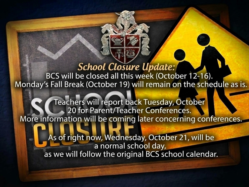 School Closure Update:  After conferring with local authorities, BCS will be closed all this week (October 12-16).   Monday's Fall Break (October 19) will remain on the schedule as is.   Teachers will report back Tuesday, October 20 for Parent/Teacher Conferences. More information will be coming later concerning conferences.   As of right now, Wednesday, October 21, will be a normal school day, as we will follow the original BCS school calendar.  The safety and well-being of all of our students, and staff and families remain BCS' top priority. Thank you for your patience during these recent challenging times.  Please stay tuned to all of our messaging platforms and website for any other updates that may be posted later in the week.  Be safe!