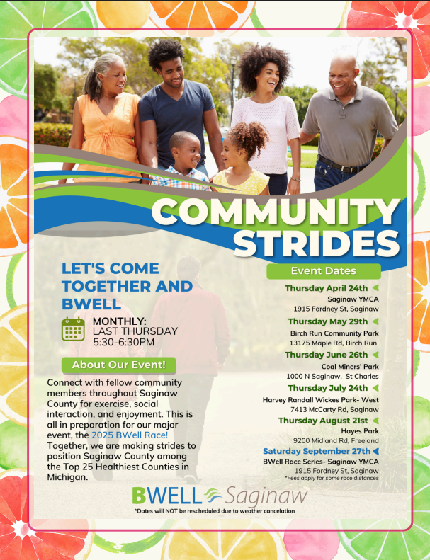 A promotional flyer for "Community Strides" featuring a diverse group of people smiling and walking outdoors. The flyer encourages community members to connect for exercise, social interaction, and enjoyment in preparation for the 2025 BWell Race, aiming to position Saginaw County among the Top 25 Healthiest Counties in Michigan. The event takes place monthly on the last Thursday from 5:30-6:30 PM.  The "Event Dates" section lists the following: * **Thursday April 24th:** Saginaw YMCA, 1915 Fordney St, Saginaw * **Thursday May 29th:** Birch Run Community Park, 13175 Maple Rd, Birch Run * **Thursday June 26th:** Coal Miners' Park, 1000 N Saginaw, St Charles * **Thursday July 24th:** Harvey Randall Wickes Park- West, 7413 McCory Rd, Saginaw * **Thursday August 21st:** Hayes Park, 9200 Midland Rd, Freeland * **Saturday September 27th:** BWell Race Series - Saginaw YMCA, 1915 Fordney St, Saginaw (with a note that "Fees apply for some race distances")  The bottom of the flyer shows the "BWELL Saginaw" logo with a disclaimer: "Dates will NOT be rescheduled due to weather cancelation." The background of the flyer is a collage of brightly colored citrus fruit slices.