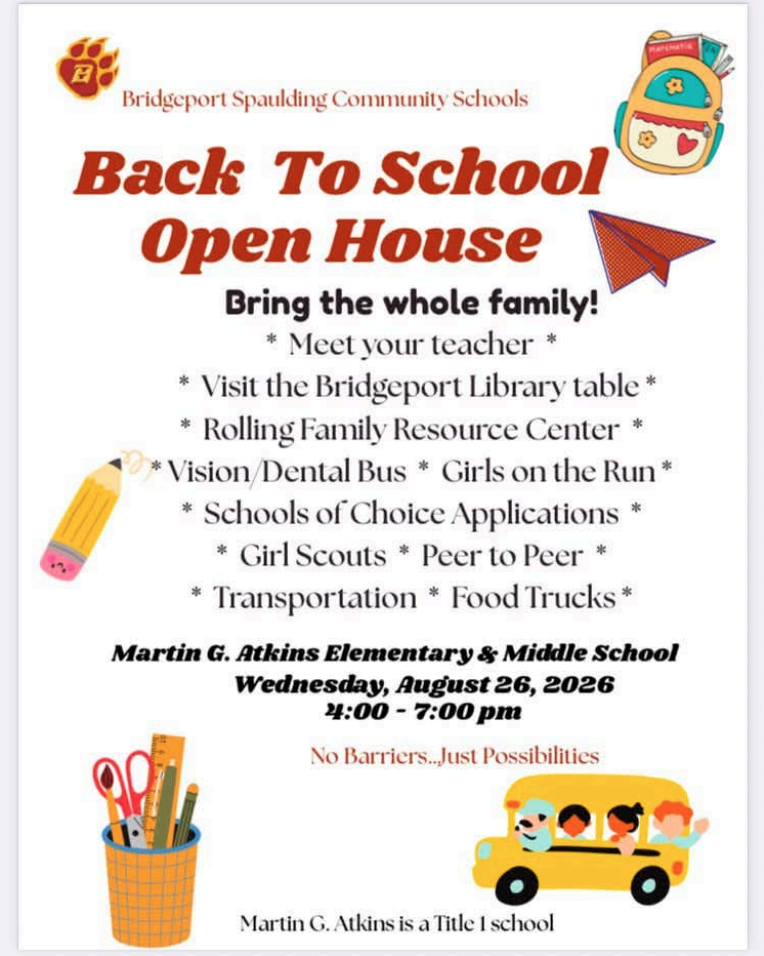 Bridgeport Spaulding Community Schools Back To School Open House * Bring the whole family! * Meet your teacher* Visitthe Bridgeport Library table * * Rolling Family Resource Center * *Vision/Dental Bus * Girls on the Run * * Schools of Choice Applications * * Girl Scouts * Peer to Peer * Transportation * Food Trucks MATEMATIA * Martin G. Atkins Elementary & Middle School Wednesday, August 26, 2026 4:00 - 7:00 pm No Barriers..Just Possibilities