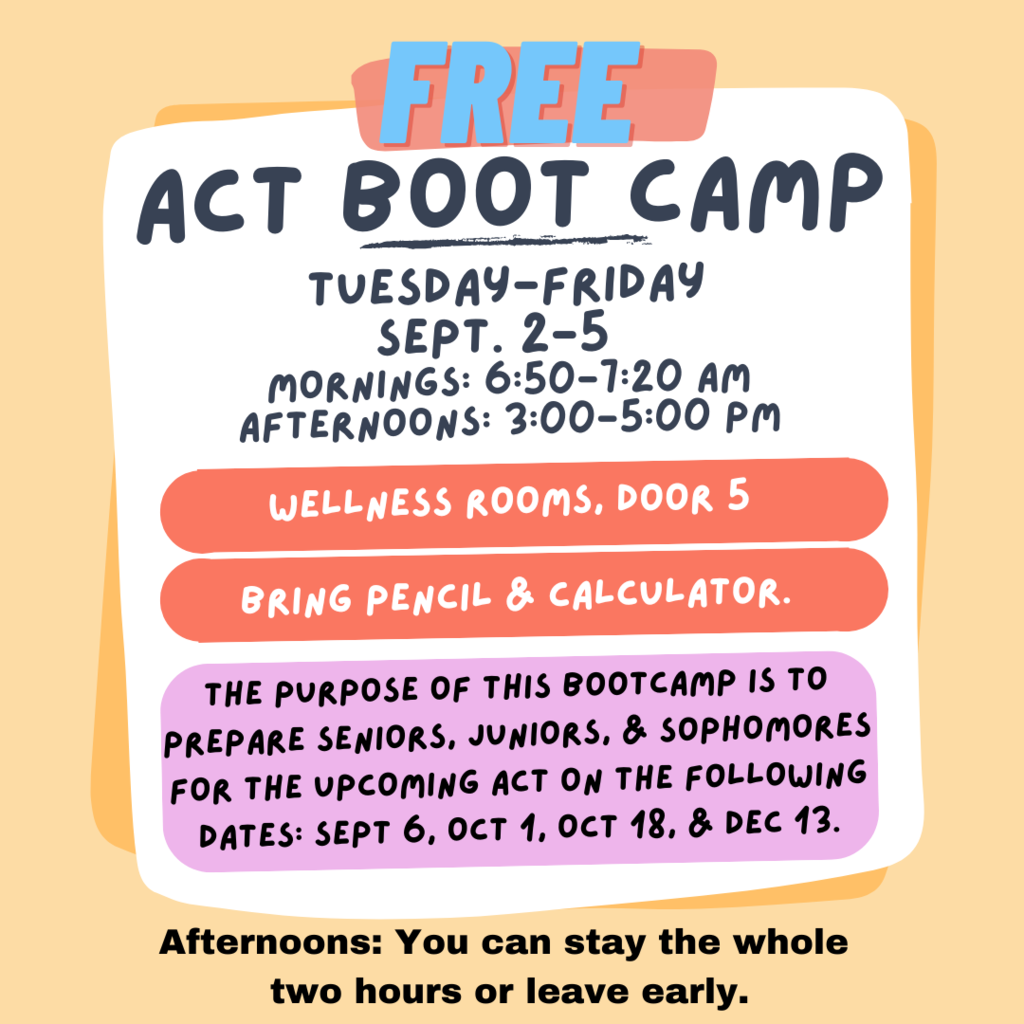 Alt text: Flyer with text: “FREE ACT Boot Camp. Tuesday–Friday, Sept. 2–5. Mornings: 6:50–7:20 AM. Afternoons: 3:00–5:00 PM. Wellness Rooms, Door 5. Bring pencil & calculator. The purpose of this boot camp is to prepare seniors, juniors, & sophomores for the upcoming ACT on the following dates: Sept. 6, Oct. 1, Oct. 18, & Dec. 13. Afternoons: You can stay the whole two hours or leave early.”