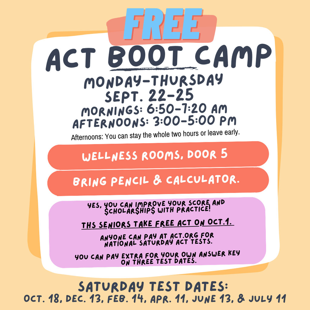 Flyer for a free ACT Boot Camp. Header reads “FREE ACT Boot Camp.” Sessions run Monday–Thursday, September 22–25. Morning sessions are 6:50–7:20 a.m., and afternoon sessions are 3:00–5:00 p.m. (afternoons allow staying the full two hours or leaving early). Location: Wellness Rooms, Door 5. Students should bring a pencil and calculator. Notes: Practicing can improve scores and scholarships. Seniors take a free ACT on October 1. Anyone can register at ACT.org for national Saturday ACT tests; optional extra payment for an answer key on three test dates. Saturday test dates listed: Oct. 18, Dec. 13, Feb. 14, Apr. 11, June 13, and July 11.