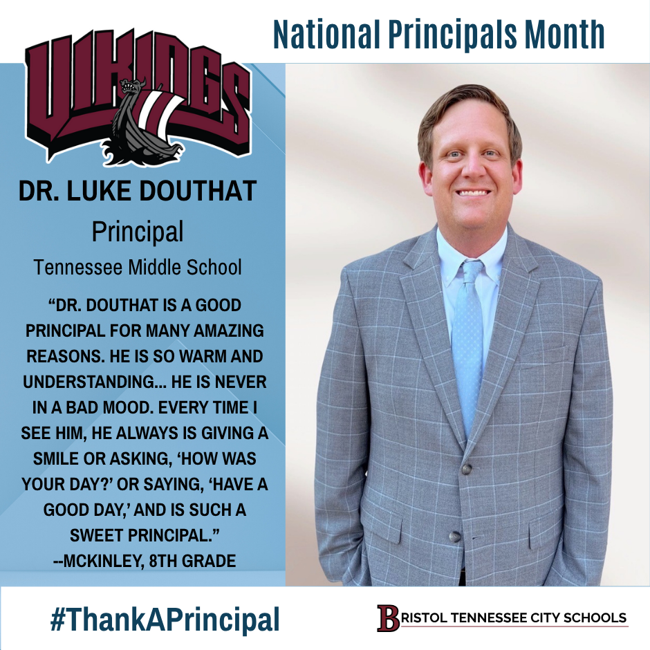 Graphic featuring a professional photo of Dr. Luke Douthat wearing a light blue shirt, blue tie, and gray plaid suit jacket. Text reads: “Tennessee Middle School. National Principals Month. Dr. Luke Douthat, Principal, Tennessee Middle School. ‘Dr. Douthat is a good principal for many amazing reasons. He is so warm and understanding … he is never in a bad mood. Every time I see him, he always is giving a smile or asking ‘How was your day?’ or saying, ‘Have a good day’ and is such a sweet principal.’ —McKinley, 8th grade.” Includes the Tennessee Middle Vikings logo at the top left, #ThankAPrincipal, and the Bristol Tennessee City Schools logo at the bottom right.