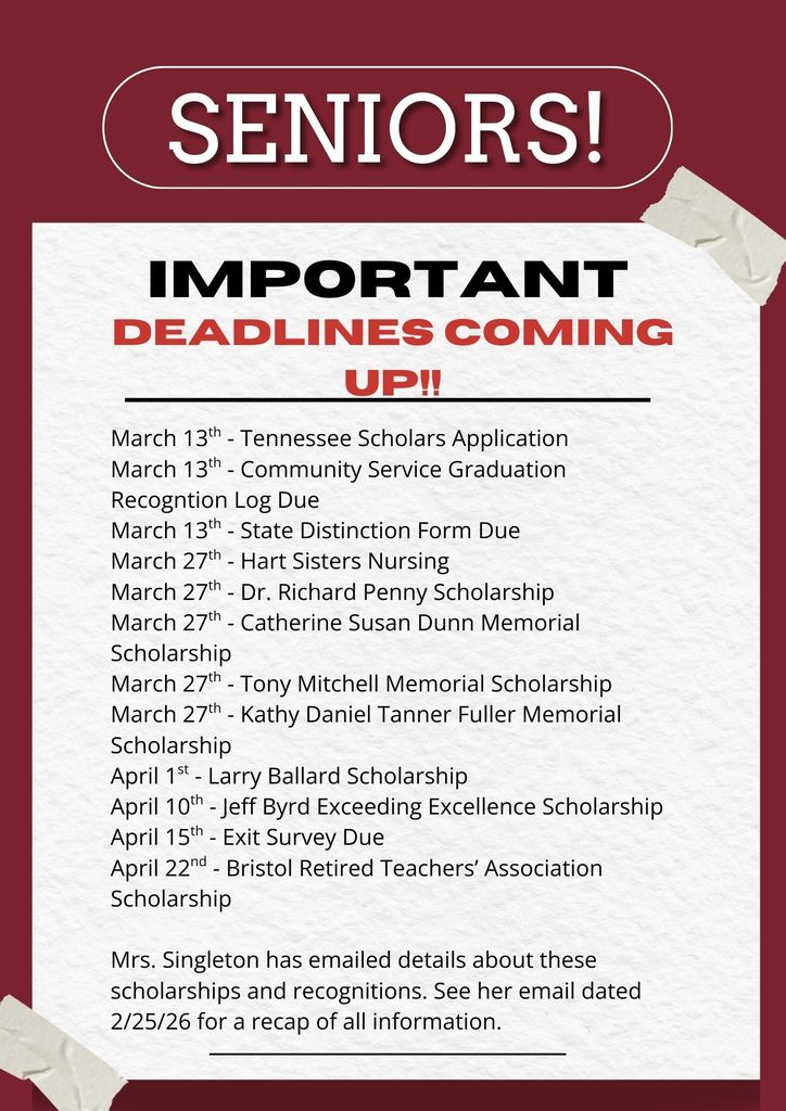 Flyer with a dark red background and a white paper-style center reads “SENIORS! IMPORTANT DEADLINES COMING UP!!” in large bold text. Below is a list of scholarship and graduation-related deadlines: March 13th – Tennessee Scholars Application March 13th – Community Service Graduation Recognition Log Due March 13th – State Distinction Form Due March 27th – Hart Sisters Nursing March 27th – Dr. Richard Penny Scholarship March 27th – Catherine Susan Dunn Memorial Scholarship March 27th – Tony Mitchell Memorial Scholarship March 27th – Kathy Daniel Tanner Fuller Memorial Scholarship April 1st – Larry Ballard Scholarship April 10th – Jeff Byrd Exceeding Excellence Scholarship April 15th – Exit Survey Due April 22nd – Bristol Retired Teachers’ Association Scholarship At the bottom, text states that Mrs. Singleton has emailed details about these scholarships and recognitions and to see her email dated 2/25/26 for a recap of all information. The design includes tape graphics in the corners, giving it a posted-paper look.