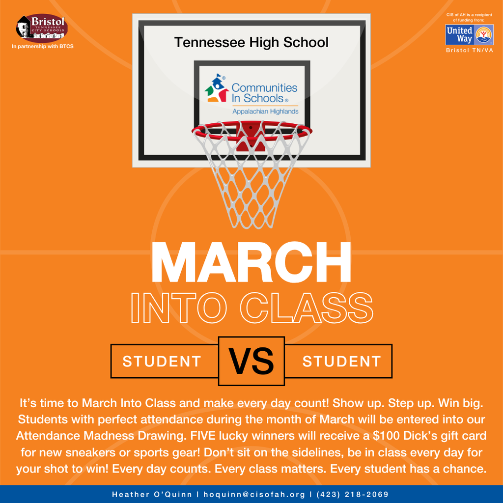 Bright orange promotional graphic for Tennessee High School featuring a basketball hoop and backboard at the top center. The backboard displays the Communities In Schools of Appalachian Highlands logo. In the top left corner is the Bristol Tennessee City Schools logo with the text “In partnership with BTCS.” In the top right corner is the United Way Bristol TN/VA logo with the note that CIS of AH is a recipient of funding.  Large white text in the center reads “MARCH INTO CLASS,” with “STUDENT VS STUDENT” displayed below in bold blocks. The bottom text explains that students with perfect attendance during March will be entered into an Attendance Madness drawing, and five winners will receive a $100 Dick’s gift card for sneakers or sports gear. The message encourages students to show up every day because every class and every student counts. Contact information for Heather O’Quinn and a phone number appear along the bottom in a blue bar.