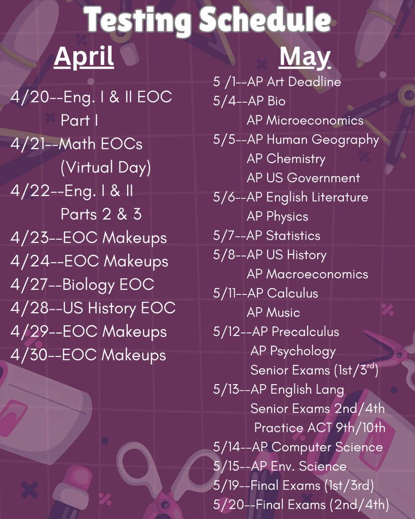 A purple-themed “Testing Schedule” flyer with school-related icons in the background. It lists exam dates for April and May.  April:  4/20: English I & II EOC (Part 1) 4/21: Math EOCs (Virtual Day) 4/22: English I & II (Parts 2 & 3) 4/23–4/24: EOC makeups 4/27: Biology EOC 4/28: U.S. History EOC 4/29–4/30: EOC makeups  May:  5/1: AP Art deadline 5/4: AP Biology, AP Microeconomics 5/5: AP Human Geography, AP Chemistry, AP U.S. Government 5/6: AP English Literature, AP Physics 5/7: AP Statistics 5/8: AP U.S. History, AP Macroeconomics 5/11: AP Calculus, AP Music 5/12: AP Precalculus, AP Psychology, Senior Exams (1st/3rd) 5/13: AP English Language, Senior Exams (2nd/4th), Practice ACT (9th/10th) 5/14: AP Computer Science 5/15: AP Environmental Science 5/19: Final Exams (1st/3rd) 5/20: Final Exams (2nd/4th)