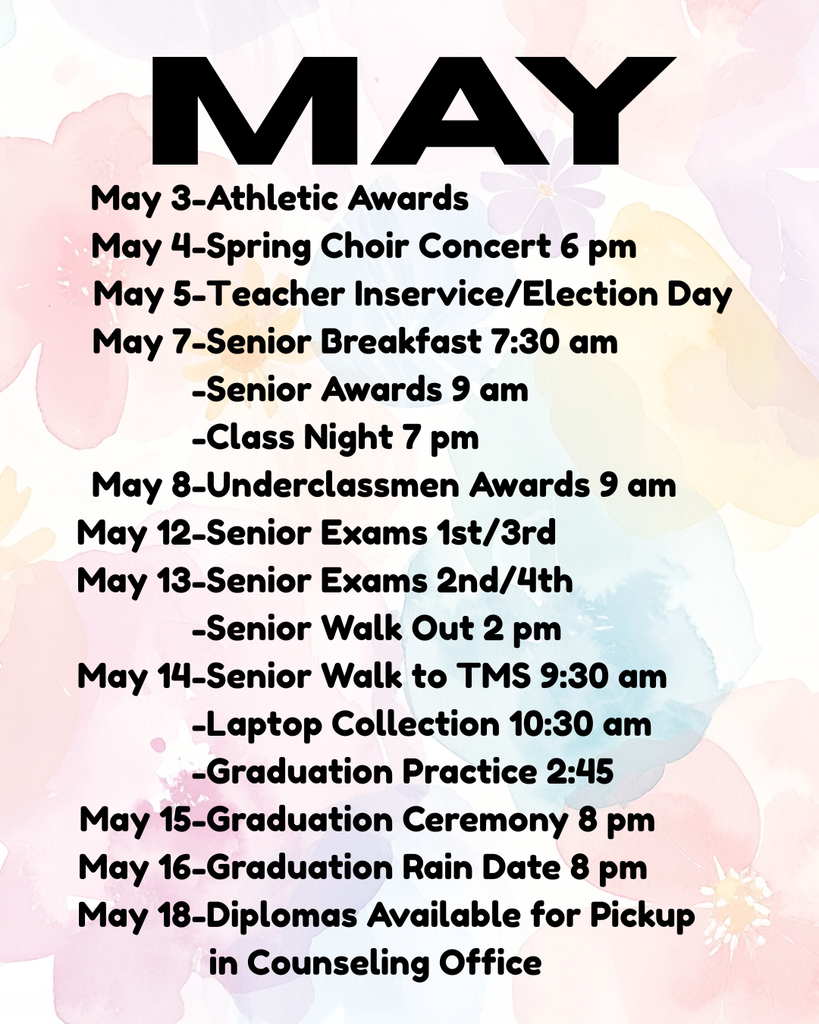 A pastel floral background with the bold title “MAY” at the top. Below is a list of school events and dates:  May 4: Spring Choir Concert at 6 pm May 7: Senior Breakfast at 7:30 am; Senior Awards at 9 am; Class Night at 7 pm May 8: Underclassmen Awards at 9 am May 12: Senior Exams (1st and 3rd periods) May 13: Senior Exams (2nd and 4th periods); Senior Walk Out at 2 pm May 14: Senior Walk to TMS at 9:30 am; Laptop Collection at 10:30 am; Graduation Practice at 2:45 pm May 15: Graduation Ceremony at 8 pm May 16: Graduation Rain Date at 8 pm May 18: Diplomas available for pickup in the counseling office