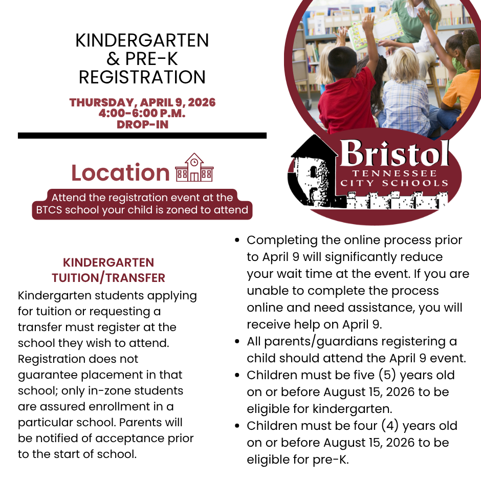 Kindergarten & Pre-K Registration graphic for Bristol Tennessee City Schools. Event is Thursday, April 9, 2026, from 4:00–6:00 p.m. (drop-in). Location: attend the registration event at the BTCS school your child is zoned to attend.  Kindergarten Tuition/Transfer: Kindergarten students applying for tuition or requesting a transfer must register at the school they wish to attend. Registration does not guarantee placement in that school; only in-zone students are assured enrollment. Parents will be notified of acceptance prior to the start of school.  Additional information: 	•	Completing the online process prior to April 9 will significantly reduce wait time. Assistance will be available at the event if needed. 	•	All parents/guardians registering a child should attend the April 9 event. 	•	Children must be five years old on or before August 15, 2026 to be eligible for kindergarten. 	•	Children must be four years old on or before August 15, 2026 to be eligible for pre-K.  Graphic includes an image of a teacher reading to young students with raised hands and the Bristol Tennessee City Schools logo.