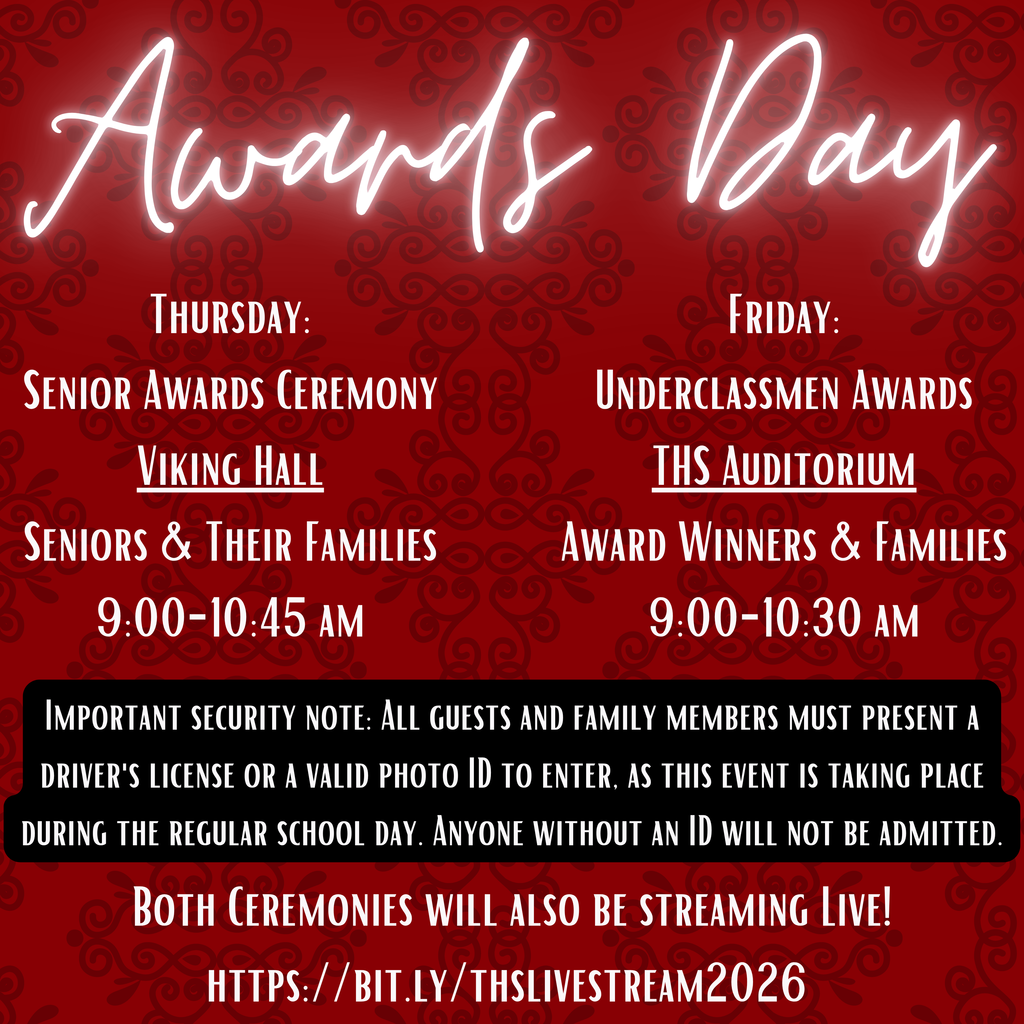 Red flyer with a subtle decorative swirl pattern and glowing script title reading “Awards Day.” The information is split into two columns:  Left side (Thursday): “Senior Awards Ceremony” at “Viking Hall” (underlined), for “Seniors & Their Families,” from 9:00–10:45 AM.  Right side (Friday): “Underclassmen Awards” at “THS Auditorium” (underlined), for “Award Winners & Families,” from 9:00–10:30 AM.  A black banner across the middle states: “Important security note: All guests and family members must present a driver’s license or a valid photo ID to enter, as this event is taking place during the regular school day. Anyone without an ID will not be admitted.”  Bottom text reads: “Both ceremonies will also be streaming live! https://bit.ly/thslivestream2026” .