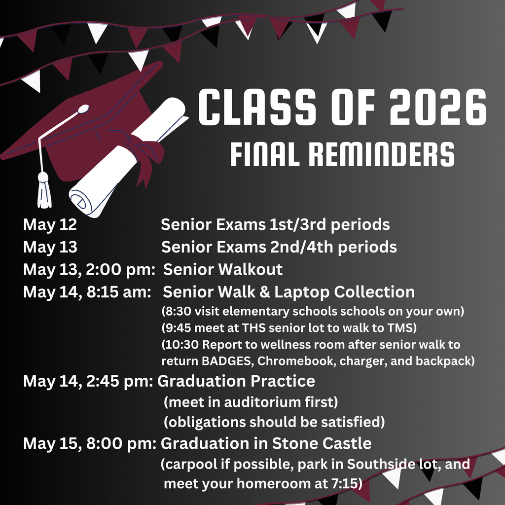 Alt-text: Graduation-themed announcement flyer for the “Class of 2026 Final Reminders.” The background fades from black to dark gray and is decorated with maroon, white, and black pennant banners along the top and bottom edges. On the left is a large maroon graduation cap with a white tassel resting on a rolled diploma tied with a maroon ribbon. Large white text on the right reads “Class of 2026” with “Final Reminders” underneath. Below is a schedule of senior events and deadlines: May 12 – Senior Exams for 1st and 3rd periods; May 13 – Senior Exams for 2nd and 4th periods; May 13 at 2:00 p.m. – Senior Walkout; May 14 at 8:15 a.m. – Senior Walk and Laptop Collection, including visits to elementary schools, meeting at the THS senior lot to walk to TMS, and returning Chromebooks, chargers, and backpacks afterward; May 14 at 2:45 p.m. – Graduation Practice in the auditorium with obligations satisfied; and May 15 at 8:00 p.m. – Graduation in Stone Castle, with instructions to carpool, park in the Southside lot, and meet homeroom at 7:15.