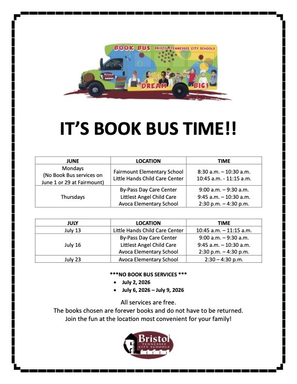 **Alt text:**  Flyer with the Bristol Tennessee City Schools Book Bus logo at the top and the headline, "It's Book Bus Time!!" Below are schedules for June and July listing Book Bus stops, dates, and times.  **June**  * **Mondays** (No Book Bus services on June 1 or June 29 at Fairmount)    * Fairmount Elementary School: 8:30–10:30 a.m.   * Little Hands Child Care Center: 10:45–11:15 a.m. * **Thursdays**    * By-Pass Day Care Center: 9–9:30 a.m.   * Littlest Angel Child Care: 9:45–10:30 a.m.   * Avoca Elementary School: 2:30–4:30 p.m.  **July**  * **July 13**    * Little Hands Child Care Center: 10:45–11:15 a.m. * **July 16**    * By-Pass Day Care Center: 9–9:30 a.m.   * Littlest Angel Child Care: 9:45–10:30 a.m.   * Avoca Elementary School: 2:30–4:30 p.m. * **July 23**    * Avoca Elementary School: 2:30–4:30 p.m.  The flyer also notes **no Book Bus services on July 2 or July 6–9, 2026**. A message at the bottom states that all services are free, books are theirs to keep and do not need to be returned, and families are encouraged to attend the most convenient location. The Bristol Tennessee City Schools logo appears at the bottom.