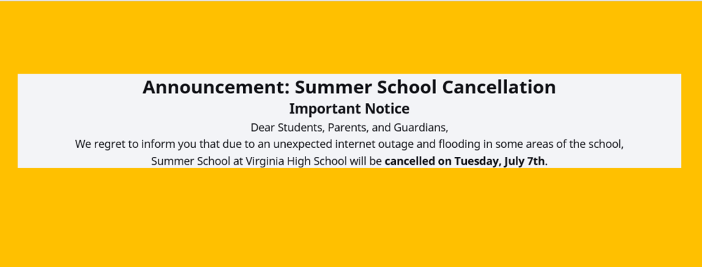 Announcement: Summer School Cancellation Important Notice Dear Students, Parents, and Guardians, We regret to inform you that due to an unexpected internet outage and flooding in some areas of the school, Summer School at Virginia High School will be cancelled on Tuesday, July 7th.