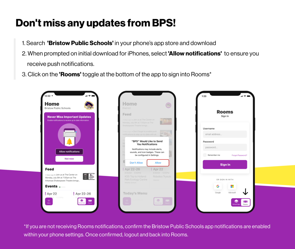 Don't miss any updates from BPS! 1. Search 'Bristow Public Schools' in your phone's app store and download 2. When prompted on initial download for iPhones, select 'Allow notifications' to ensure you receive push notifications. 3. Click on the 'Rooms' toggle at the bottom of the app to sign into Rooms* *If you are not receiving Rooms notifications, confirm the Bristow Public Schools app notifications are enabled within your phone settings. Once confirmed, logout and back into Rooms.