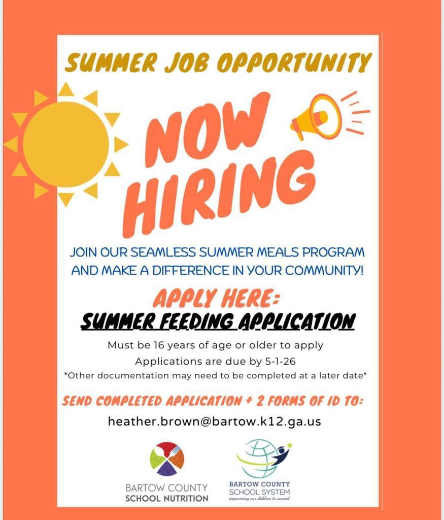 SUMMER JOB OPPORTUNITY NOW: HIRING JOIN OUR SEAMLESS SUMMER MEALS PROGRAM AND MAKE A DIFFERENCE IN YOUR COMMUNITY! APPLY HERE: SUMMER FEEDING APPLICATION Must be 16 years of age or older to apply Applications are due by 5-1-26 *Other documentation may need to be completed at a later date* SEND COMPLETED APPLICATION +2 FORMS OF ID TO: heather.brown@bartow.k12.ga.us BARTOW COUNTY SCHOOL NUTRITION BARTOW COUNTY SCHOOL SYSTEM enponening our dillion to succord