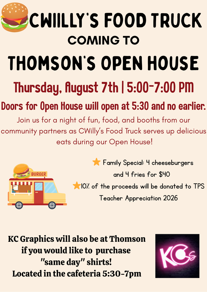 CWIILLY'S FOOD TRUCK COMING TO THOMSON'S OPEN HOUSE Thursday, August 7th | 5:00-7:00 PM Doors for Open House will open at 5:30 and no earlier. Join us for a night of fun, food, and booths from our community partners as CWilly's Food Truck serves up delicious. eats during our Open House! BURGER Family Special: 4 cheeseburgers and 4 fries for $40 10% of the proceeds will be donated to TPS Teacher Appreciation 2026 KC Graphics will also be at Thomson if you would like to purchase "same day" shirts! Located in the cafeteria 5:30-7pm