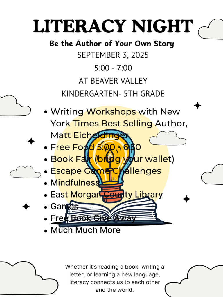 LITERACY NIGHT Be the Author of Your Own Story SEPTEMBER 3, 2025  5:00 - 7:00 AT BEAVER VALLEY   KINDERGARTEN- 5 GRADE  Writing Workshops with New York Times Best Selling Author, Matt Eicheldinger  Free Food 5:00 - 6:30  Book Fair (bring your wallet) Escape Game Challenges  Mindfulness  East Morgan County Library  Games  Free Book Give Away  Much Much More  Whether it’s reading a book, writing a  letter, or learning a new language,  literacy connects us to each other  and the world. 