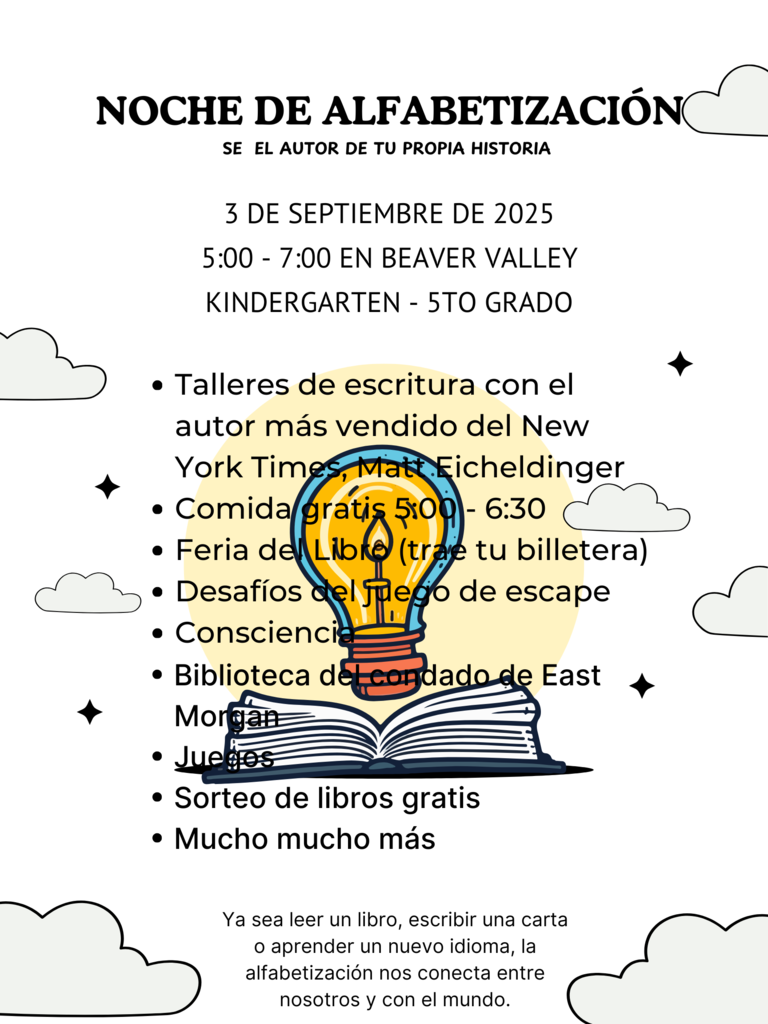 NOCHE DE ALFABETIZACIÓN SÉ EL AUTOR DE TU PROPIA HISTORIA  3 DE SEPTIEMBRE DE 2025  5:00 - 7:00 EN BEAVER VALLEY  KINDERGARTEN - 5TO GRADO Talleres de escritura con el  autor más vendido del New  York Times, Matt Eicheldinger Comida gratis 5:00 - 6:30  Feria del Libro (trae tu billetera) Desafíos del juego de escape  Consciencia  Biblioteca del condado de East  Morgan  Juegos  Sorteo de libros gratis  Mucho mucho más  Ya sea leer un libro, escribir una carta  o aprender un nuevo idioma, la  alfabetización nos conecta entre  nosotros y con el mundo. 