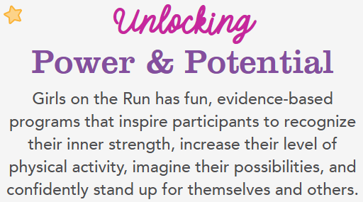 Unlocking Power and Potential. Girls on the Run has fun, evidence based programs that inspire participants to recognize their strength, increase their level of physical activity, imagine their possibilities, and confidently stand up for themselves and others.