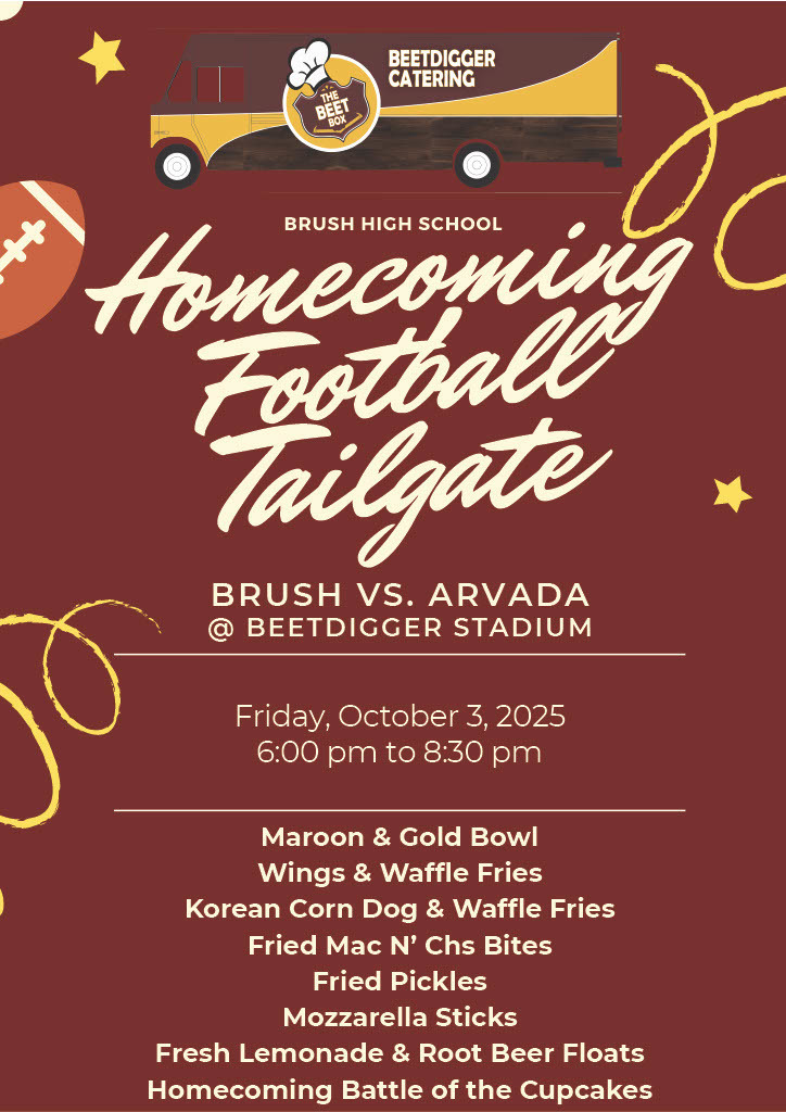 Homecoming Football Tailgate BRUSH VS. ARVADA @ BEETDIGGER STADIUM Friday, October 3, 2025 6:00 pm to 8:30 pm Maroon & Gold Bowl Wings & Waffle Fries Korean Corn Dog & Waffle Fries Fried Mac N’ Chs Bites Fried Pickles Mozzarella Sticks Fresh Lemonade & Root Beer Floats Homecoming Battle of the Cupcakes