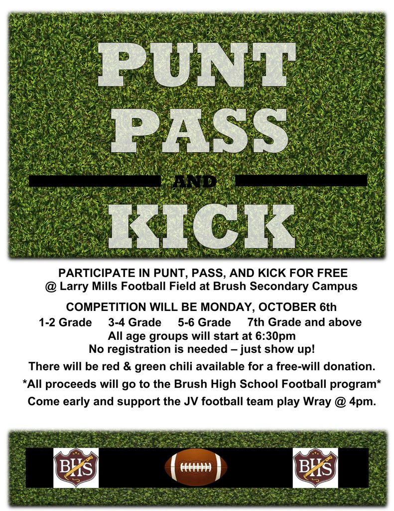 PARTICIPATE IN PUNT, PASS, AND KICK FOR FREE @ Larry Mills Football Field at Brush Secondary Campus COMPETITION WILL BE MONDAY, OCTOBER 6th 1-2 Grade     3-4 Grade     5-6 Grade     7th Grade and above All age groups will start at 6:30pm No registration is needed – just show up! There will be red & green chili available for a free-will donation. *All proceeds will go to the Brush High School Football program* Come early and support the JV football team play Wray @ 4pm.