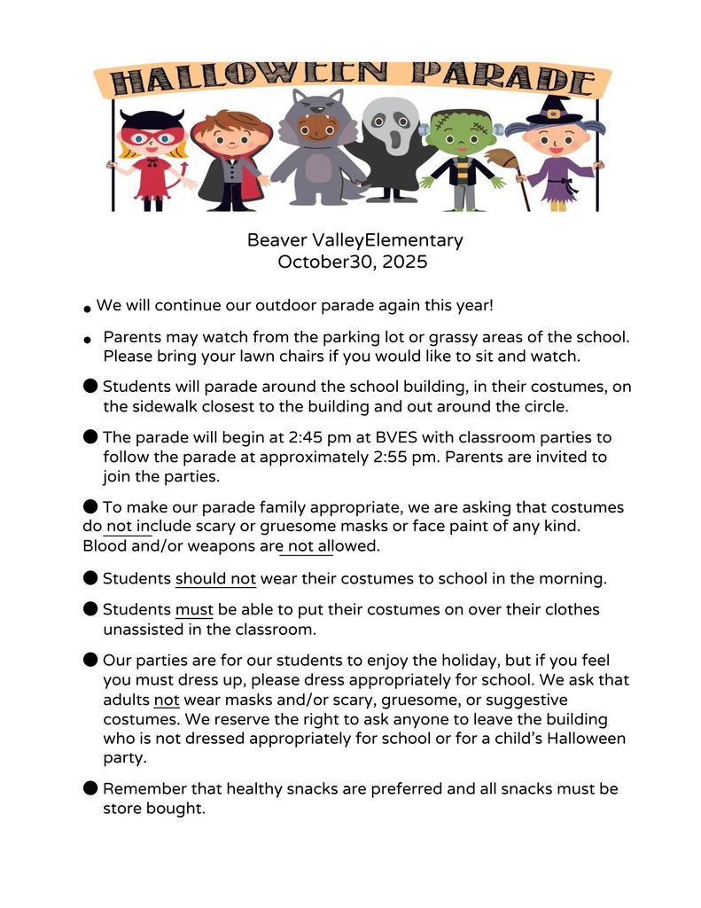 Halloween Parade Beaver Valley Elementary October 30, 2025  We will continue our outdoor parade again this year! Parents may watch from the parking lot or grassy areas of the school.  Please bring your lawn chairs if you would like to sit and watch. Students will parade around the school building, in their costumes, on the sidewalk closest to the building and out around the circle. The parade will begin at 2:45 pm at BVES with classroom parties to follow the parade at approximately 2:55 pm.  Parents are invited to join the parties.  To make our parade family appropriate, we are asking that costumes do not include scary or gruesome masks or face paint of any kind. Blood and/or weapons are not allowed.  Students should not wear their costumes to school in the morning. Students must be able to put their costumes on over their clothes unassisted in the classroom. Our parties are for our students to enjoy the holiday, but if you feel you must dress up, please dress appropriately for school.  We ask that adults not wear masks and/or scary, gruesome, or suggestive costumes. We reserve the right to ask anyone to leave the building who is not dressed appropriately for school or for a child’s Halloween party. Remember that healthy snacks are preferred and all snacks must be store bought. 