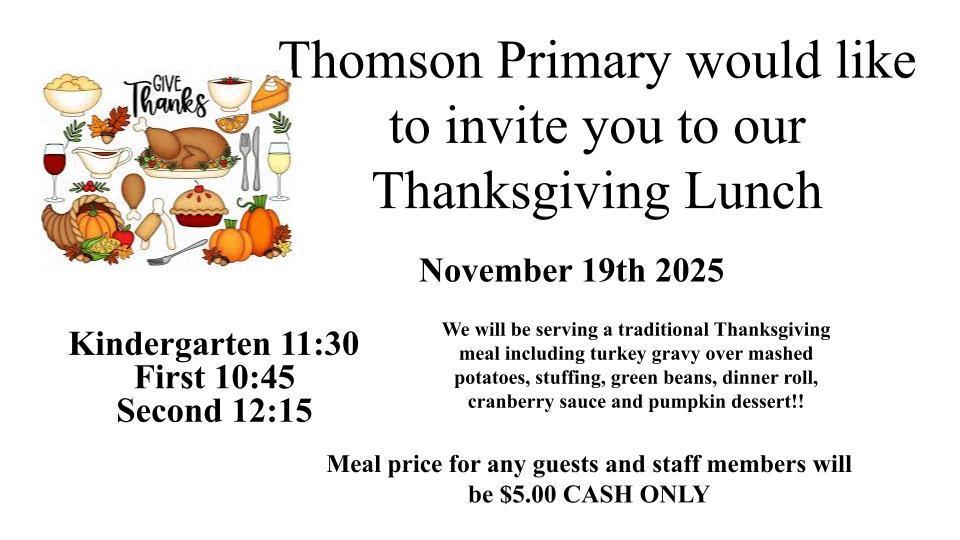 Thomson Primary would like to invite you to our Thanksgiving Lunch   Kindergarten 11:30   First 10:45  Second 12:15  We will be serving a traditional Thanksgiving meal including turkey gravy over mashed potatoes, stuffing, green beans, dinner roll, cranberry sauce and pumpkin dessert!!      Meal price for any guests and staff members will be $5.00 CASH ONLY