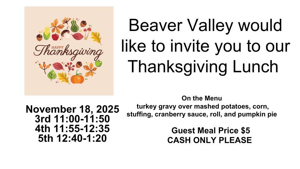 Beaver Valley would like to invite you to our Thanksgiving Lunch on November 18th. Our menu includes turkey gravy over mashed potatoes, corn, stuffing, cranberry sauce, roll, and pumpkin pie. Guest meal prices are $5 dollars, cash only please. Third grade students and guests will eat from 11:00 - 11:50 p.m., fourth grade and guests will eat from 11:55 - 12:35 p.m., and fifth grade students and guests will eat from 12:40 - 1:20 p.m. Please plan on making time to enjoy a Thanksgiving lunch with your Beaver Valley student(s). Thank you.