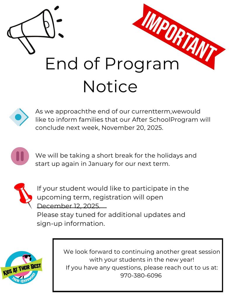 End of Program notice. As we approachthe end of our currentterm,wewould like to inform families that our After SchoolProgram will conclude next week, November 20, 2025.We will be taking a short break for the holidays and start up again in January for our next term.  If your student would like to participate in the upcoming term, registration will open December 12, 2025. Please stay tuned for additional updates and sign-up information.  We look forward to continuing another great session with your students in the new year! If you have any questions, please reach out to us at: 970-380-6096 