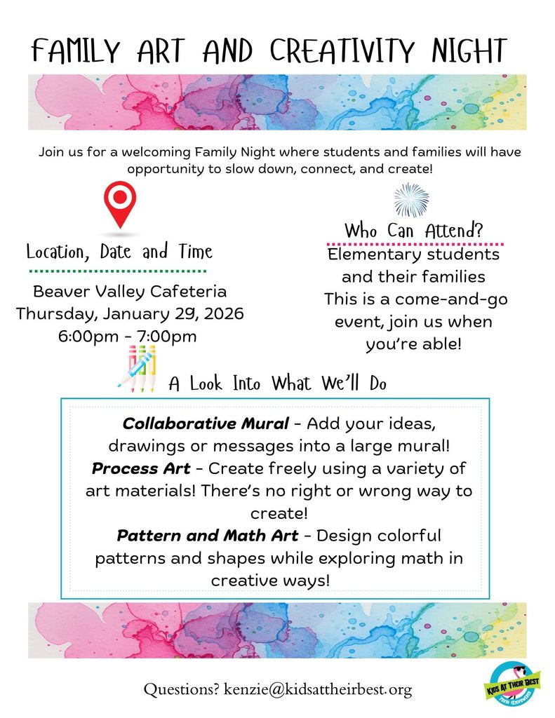 Family art and creativity night . Join us for a welcoming family night where students and families will have opportunity to slow down, connect, and create! Location, Date and Time Collaborative Mural - Add your ideas, drawings or messages into a large mural! Process Art - Create freely using a variety of art materials! There’s no right or wrong way to create! Pattern and Math Art - Design colorful patterns and shapes while exploring math in creative ways!  Beaver Valley Cafeteria Thursday, January 29, 2026 6:00pm - 7:00pm. Who Can Attend? Elementary students and their families This is a come-and-go event, join us when you’re able! A look at what we will do. Collaborative Mural - Add your ideas, drawings or messages into a large mural! Process Art - Create freely using a variety of art materials! There’s no right or wrong way to create! Pattern and Math Art - Design colorful patterns and shapes while exploring math in creative ways!   Questions? Please contact kenzie@kidsattheirbest.org