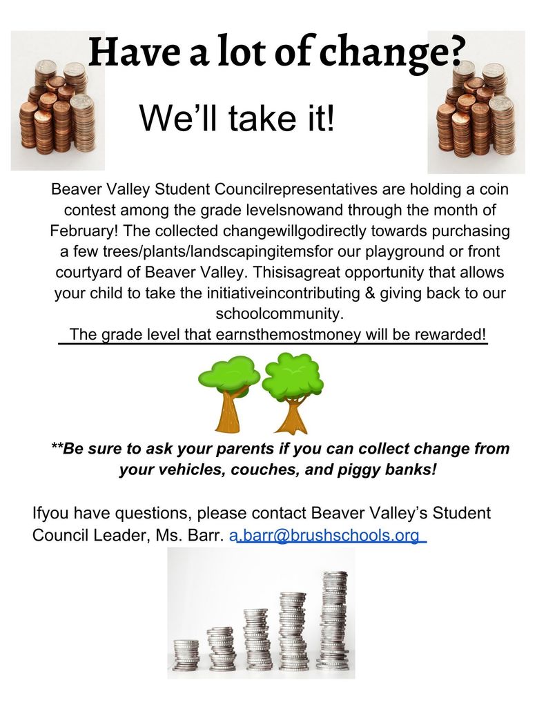 Have a lot of change?   			 We’ll take it!    Beaver Valley Student Council representatives are holding a coin contest among the grade levels now and through the month of February! The collected change will go directly towards purchasing a few trees/plants/landscaping items for our playground or front courtyard of Beaver Valley. This is a great opportunity that allows your child to take the initiative in contributing & giving back to our school community. The grade level that earns the most money will be rewarded!     						   **Be sure to ask your parents if you can collect change from your vehicles, couches, and piggy banks!   If you have questions, please contact Beaver Valley’s Student Council Leader, Ms. Barr.   a.barr@brushschools.org 