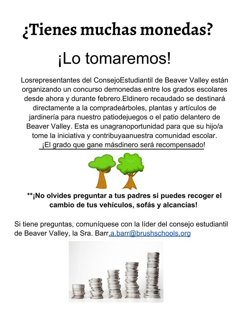 ¿Tienes muchas monedas?   		¡Lo tomaremos!  Los representantes del Consejo Estudiantil de Beaver Valley están organizando un concurso de monedas entre los grados escolares desde ahora y durante febrero. El dinero recaudado se destinará directamente a la compra de árboles, plantas y artículos de jardinería para nuestro patio de juegos o el patio delantero de Beaver Valley. Esta es una gran oportunidad para que su hijo/a tome la iniciativa y contribuya a nuestra comunidad escolar. ¡El grado que gane más dinero será recompensado!    						   **¡No olvides preguntar a tus padres si puedes recoger el cambio de tus vehículos, sofás y alcancías!  Si tiene preguntas, comuníquese con la líder del consejo estudiantil de Beaver Valley, la Sra. Barr.a.barr@brushschools.org
