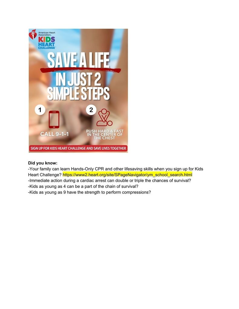 Kids heart challenge. Save a life in just two simple steps. 1. Call 911. 2. Push hard and fast in the center of the chest. Did you know:  -Your family can learn Hands-Only CPR and other lifesaving skills when you sign up for Kids Heart Challenge? https://www2.heart.org/site/SPageNavigator/ym_school_search.html -Immediate action during a cardiac arrest can double or triple the chances of survival?  -Kids as young as 4 can be a part of the chain of survival?  -Kids as young as 9 have the strength to perform compressions?  