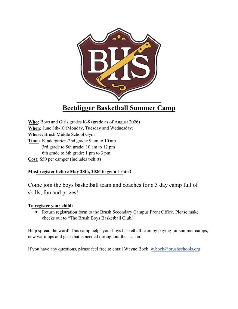 Beetdigger Basketball Summer Camp  Who: Boys and Girls grades K-8 (grade as of August 2026) When: June 8th-10 (Monday, Tuesday and Wednesday) Where: Brush Middle School Gym Time: 	Kindergarten-2nd grade: 9 am to 10 am 3rd grade to 5th grade: 10 am to 12 pm 6th grade to 8th grade: 1 pm to 3 pm.  Cost: $50 per camper (includes t-shirt)  Must register before May 28th, 2026 to get a t-shirt!  Come join the boys basketball team and coaches for a 3 day camp full of skills, fun and prizes!  To register your child: Return registration form to the Brush Secondary Campus Front Office. Please make checks out to “The Brush Boys Basketball Club.”  Help spread the word! This camp helps your boys basketball team by paying for summer camps, new warmups and gear that is needed throughout the season.   If you have any questions, please feel free to email Wayne Bock: w.bock@brushschools.org  