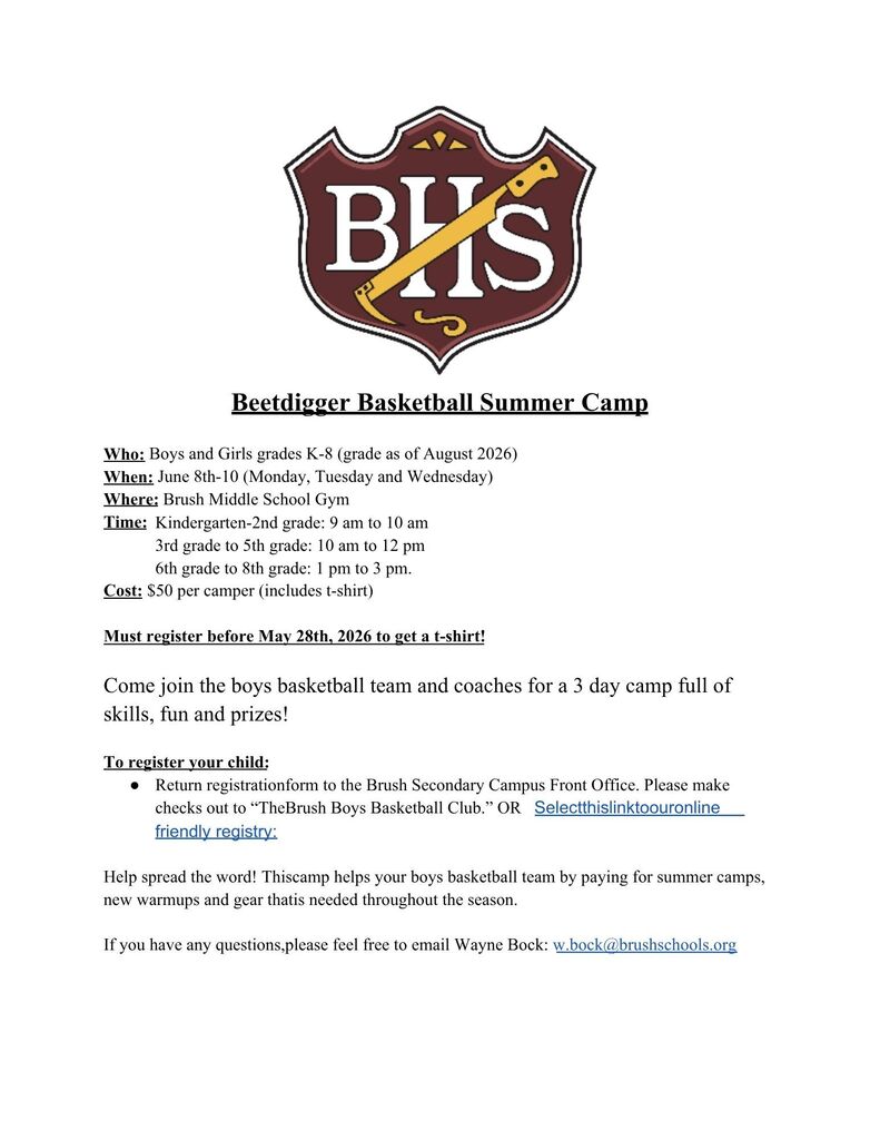 Beetdigger Basketball Summer Camp  Who: Boys and Girls grades K-8 (grade as of August 2026) When: June 8th-10 (Monday, Tuesday and Wednesday) Where: Brush Middle School Gym Time: 	Kindergarten-2nd grade: 9 am to 10 am 3rd grade to 5th grade: 10 am to 12 pm 6th grade to 8th grade: 1 pm to 3 pm.  Cost: $50 per camper (includes t-shirt)  Must register before May 28th, 2026 to get a t-shirt!  Come join the boys basketball team and coaches for a 3 day camp full of skills, fun and prizes!  To register your child: Return registration form to the Brush Secondary Campus Front Office. Please make checks out to “The Brush Boys Basketball Club.” OR  Select this link to our online friendly registry:  Help spread the word! This camp helps your boys basketball team by paying for summer camps, new warmups and gear that is needed throughout the season.   If you have any questions, please feel free to email Wayne Bock: w.bock@brushschools.org 