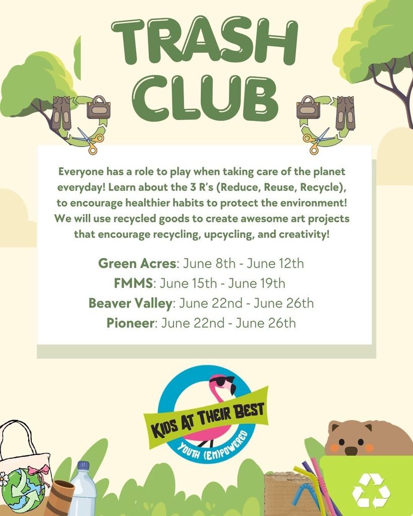 Trash Club Everyone has a role to play when taking care of the planet everyday! Learn about the 3 R’s (Reduce, Reuse, Recycle), to encourage healthier habits to protect the environment! We will use recycled goods to create awesome art projects that encourage recycling, upcycling, and creativity! Green Acres: June 8th - June 12th FMMS: June 15th - June 19th Beaver Valley: June 22nd - June 26th Pioneer: June 22nd - June 26th