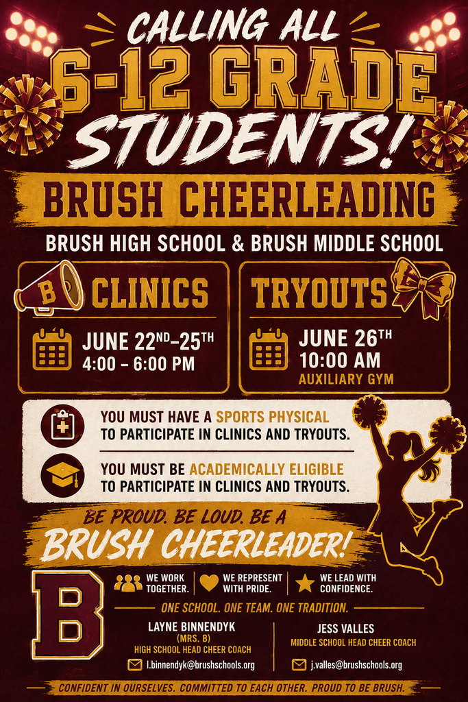 CLINICS: June 22nd-25th 4:00-6:00 PM Auxiliary Gym TRY-OUTS: June 26th 10:00 AM Auxiliary Gym *You must have a sports physical to participate in clinics and tryouts. *You must be academically eligible to participate in clinics and tryouts. If you have any questions, please contact coaches. Brush High School Head Cheer Coach -Layne Binnendyk (Mrs. B) l.binnendyk@brushschools.org Brush Middle School Head Cheer Coach-Jess Valles j.valles@brushschools.org