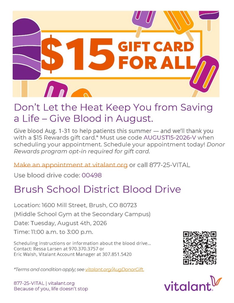 Don’t Let the Heat Keep You from Saving a Life – Give Blood in August. Give blood Aug. 1-31 to help patients this summer — and we’ll thank you with a $15 Rewards gift card.* Must use code AUGUST15-2026-V when scheduling your appointment. Schedule your appointment today! Donor Rewards program opt-in required for gift card. Make an appointment at vitalant.org or call 877-25-VITAL Use blood drive code: 00498 Brush School District Blood Drive Location: 1600 Mill Street, Brush, CO 80723 (Middle School Gym at the Secondary Campus) Date: Tuesday, August 4th, 2026 Time: 11:00 a.m. to 3:00 p.m. Scheduling instructions or information about the blood drive…Contact: Ressa Larsen at 970.370.3757 or Eric Walsh, Vitalant Account Manager at 307.851.5420 *Terms and condition apply; see vitalant.org/AugDonorGift. 877-25-VITAL | vitalant.org Because of you, life doesn’t stop