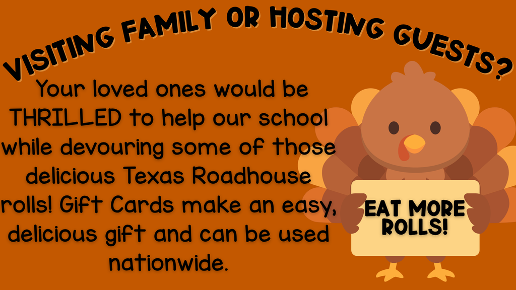 Visiting family or hosting guests this Thanksgiving? Your loved ones would be THRILLED to help our school while devouring some of those delicious Texas Roadhouse rolls! Gift Cards make an easy, delicious gift and can be used nationwide.