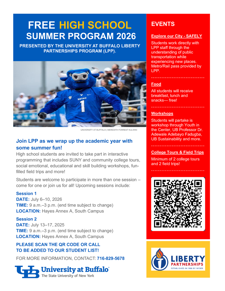 FREE HIGH SCHOOL  SUMMER PROGRAM 2026 PRESENTED BY THE UNIVERSITY AT BUFFALO LIBERTY PARTNERSHIPS PROGRAM (LPP).  Join LPP as we wrap up the academic year with some summer fun! High school students are invited to take part in interactive programming that includes SUNY and community college tours, social emotional, educational and skill building workshops, fun-filled field trips and more! Students are welcome to participate in more than one session – come for one or join us for all! Upcoming sessions include: Session 1 DATE: July 6–10, 2026 TIME: 9 a.m.–3 p.m. (end time subject to change) LOCATION: Hayes Annex A, South Campus Session 2 DATE: July 13–17, 2025 TIME: 9 a.m.–3 p.m. (end time subject to change) LOCATION: Hayes Annex A, South Campus PLEASE SCAN THE QR CODE OR CALL  TO BE ADDED TO OUR STUDENT LIST! FOR MORE INFORMATION, CONTACT: 716-829-5678 EVENTS Explore our City - SAFELY Students work directly with LPP staff through the understanding of public transportation while experiencing new places. Metro/Rail pass provided by LPP.   - - - - - - - - - - - - - - - - - - - - - - - - - - - - - - - Food All students will receive breakfast, lunch and snacks— free! - - - - - - - - - - - - - - - - - - - - - - - - - - - - - - - Workshops Students will partake is workshop through Youth in the Center, UB Professor Dr. Adewale Adebayo Fadugba, UB Sustainability and more. - - - - - - - - - - - - - - - - - - - - - - - - - - - - - - - College Tours & Field Trips Minimum of 2 college tours and 2 field trips!