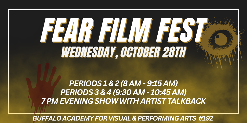 Fear Film fest Buffalo Academy for Visual & Performing Arts  #192 Wednesday, October 28th Periods 1 & 2 (8 AM - 9:15 AM) Periods 3 & 4 (9:30 AM - 10:45 AM) 7 PM Evening show with artist talkback