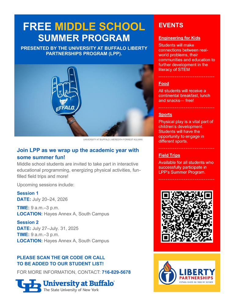 FREE MIDDLE SCHOOL SUMMER PROGRAM PRESENTED BY THE UNIVERSITY AT BUFFALO LIBERTY PARTNERSHIPS PROGRAM (LPP). Join LPP as we wrap up the academic year with some summer fun! Middle school students are invited to take part in interactive educational programming, energizing physical activities, fun-filled field trips and more! Upcoming sessions include: Session 1 DATE: July 20–24, 2026 TIME: 9 a.m.–3 p.m. LOCATION: Hayes Annex A, South Campus Session 2 DATE: July 27–July. 31, 2025 TIME: 9 a.m.–3 p.m. LOCATION: Hayes Annex A, South Campus  PLEASE SCAN THE QR CODE OR CALL  TO BE ADDED TO OUR STUDENT LIST! FOR MORE INFORMATION, CONTACT: 716-829-5678 EVENTS Engineering for Kids Students will make connections between real-world problems, their communities and education to further development in the literacy of STEM - - - - - - - - - - - - - - - - - - - - - - - - - - - - - - - Food All students will receive a continental breakfast, lunch and snacks— free! - - - - - - - - - - - - - - - - - - - - - - - - - - - - - - - Sports Physical play is a vital part of children’s development. Students will have the opportunity to engage in different sports. - - - - - - - - - - - - - - - - - - - - - - - - - - - - - - - Field Trips Available for all students who successfully participate in LPP’s Summer Program. -