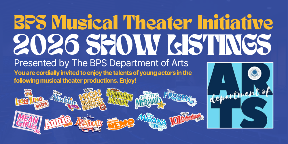 BPS Musical Theater Initiative 2026 Show Listings Presented by The BPS Department of Arts You are cordially invited to enjoy the talents of young actors in the following musical theater productions. Enjoy! BPS Arts logo and various show logos