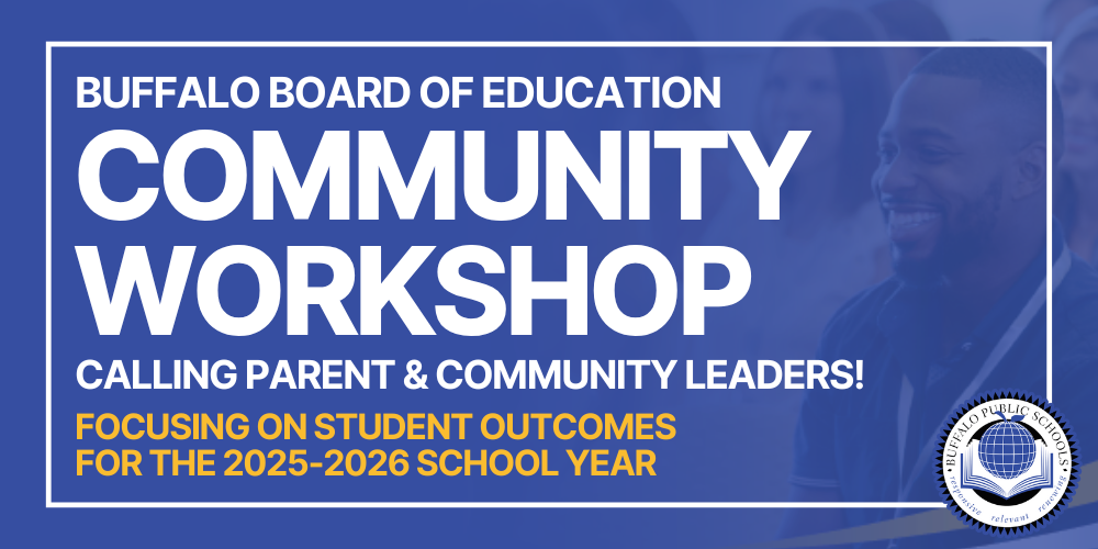 COMMUNITY WORKSHOP CALLING ALL PARENT AND COMMUNITY LEADERS! The Buffalo Public Schools invites parent and community leaders to join in a community workshop giving insights on the BOE’s focus on student outcomes for the 2025-26 school year. BUFFALOBOARDOFEDUCATION Saturday, August 16th 9:00am - 1:00pm #99 Stanley Makowski (1095 Jefferson Ave.) WWW.BUFFALOSCHOOLS.ORG