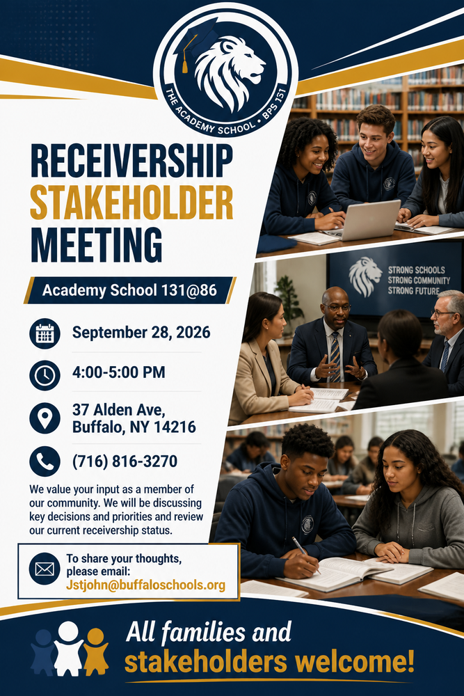 Academy School 131 @ 86 Lion Logo, Recievership Stakeholder Meeting, Academy School 131 @86, September 28, 2026, 4:00-5:00 PM, 37 Alden Ave. Buffalo, NY 14216, (716)816-3270, We value your imput as a member of our community. We will be discussing key decisionsand prioities and review our current receivership status. TO share your thoughts please email jstjohn@buffaloschools.org, All families and stakeholders welcome! THree pictures: two of students learning around tables and one of adults in suits at a table working.