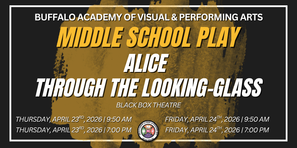  alice  through the looking-glass Buffalo Academy of Visual & Performing Arts Middle school play Thursday, April 23rd, 2026 | 9:50 AM Thursday, April 23rd, 2026 | 7:00 PM Friday, April 24th, 2026 | 9:50 AM Friday, April 24th, 2026 | 7:00 PM Black Box Theatre