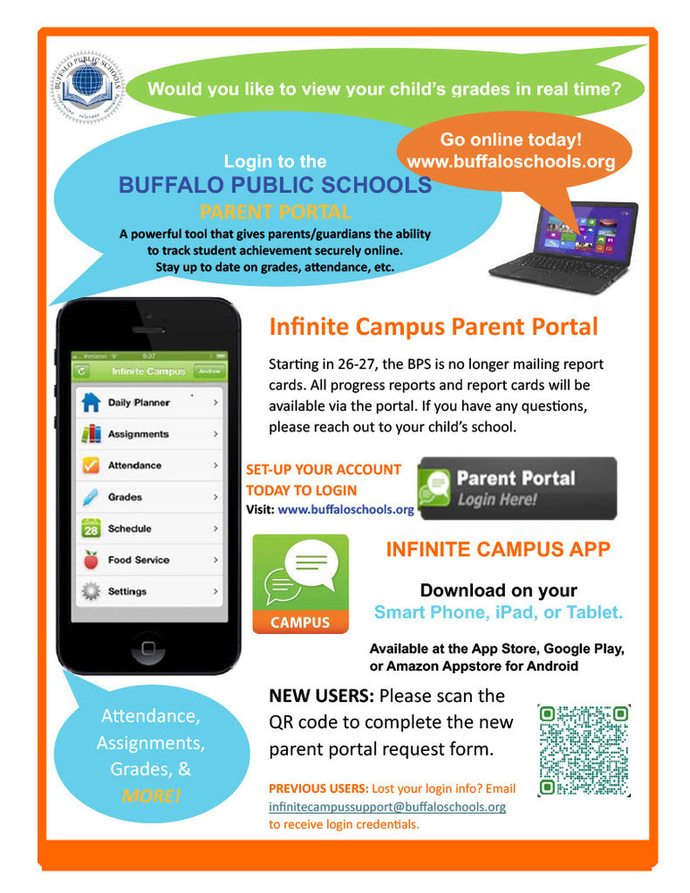 Would you like to view your child’s grades in real time? Login to the BUFFALO PUBLIC SCHOOLS PARENT PORTAL Go online today! www.buffaloschools.org A powerful tool that gives parents/guardians the ability to track student achievement securely online. Stay up to date on grades, attendance, etc. Infinite Campus Parent Portal Star ng in 26-27, the BPS is no longer mailing report cards. All progress reports and report cards will be available via the portal. If you have any questions, please reach out to your child’s school. SET-UP YOUR ACCOUNT TODAY TO LOGIN Visit: www.buffaloschools.org INFINITE CAMPUS APP Download on your Smart Phone, iPad, or Tablet. Available at the App Store, Google Play, or Amazon Appstore for Android Attendance, Assignments, Grades, & MORE! NEW USERS: Please scan the QR code to complete the new parent portal request form. PREVIOUS USERS: Lost your login info? Email infinitecampussupport@buffaloschools.org to receive login credentials.