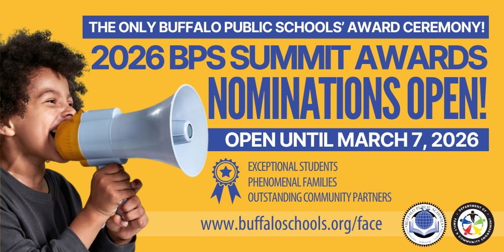 Boy on Megaphone NOMINATIONS OPEN! BPS Family & Community Engagement Department The BPS Summit is Buffalo Public Schools ’ annual award ceremony honoring our exceptional students, phenomenal families, and outstanding community partners. The BPS Summit Awards will be held on Tuesday, June 2nd from 5:00-7:00pm at West Hertel Academy. 2026 BPS Summit Awards www.buffaloschools.org/face EXCEPTIONAL STUDENTS PHENOMENAL FAMILIES OUTSTANDING COMMUNITY PARTNERS Nominations open until March 7th, 2026! HONORING BUFFALO SCHOOLS’ These students exemplify compassion, resilience, and leadership in school and at home. These nominees have show exceptional dedication to their student’s success both in and out of the classroom. This organization has been an outstanding partner bringing resources and supports.